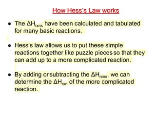 ● The ΔHrxns have been calculated and tabulated
for many basic reactions.
● Hess’s law allows us to put these simple
reactions together like puzzle piecesso that they
can add up to a more complicated reaction.
● By adding orsubtracting the ΔHrxns, we can
determine the ΔHrxn of the more complicated
reaction.
How Hess’s Law works
 