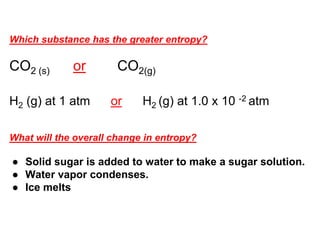 Which substance has the greater entropy?
CO2 (s) or CO2(g)
H2 (g) at 1 atm or H2 (g) at 1.0 x 10 -2 atm
What will the overall change in entropy?
● Solid sugar is added to water to make a sugar solution.
● Water vapor condenses.
● Ice melts
 