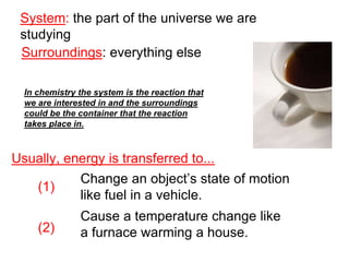 System: the part of the universe we are
studying
Surroundings: everything else
Usually, energy is transferred to...
(1)
(2)
Change an object’s state of motion
like fuel in a vehicle.
Cause a temperature change like
a furnace warming a house.
In chemistry the system is the reaction that
we are interested in and the surroundings
could be the container that the reaction
takes place in.
 