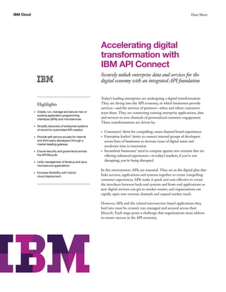 Data SheetIBM Cloud
Accelerating digital
transformation with
IBM API Connect
Securely unlock enterprise data and services for the
digital economy with an integrated API foundation
Today’s leading enterprises are undergoing a digital transformation.
They are diving into the API economy, in which businesses provide
services—and the services of partners—when and where customers
want them. They are connecting existing enterprise applications, data
and services to new channels of personalized customer engagement.
These transformations are driven by:
•	 Consumers’ thirst for compelling, omni-channel brand experiences
•	 Enterprise leaders’ desire to connect internal groups of developers
across lines of businesses to increase reuse of digital assets and
accelerate time to innovation
•	 Incumbent businesses’ need to compete against new entrants that are
offering enhanced experiences—in today’s markets, if you’re not
disrupting, you’re being disrupted
In this environment, APIs are essential. They act as the digital glue that
links services, applications and systems together to create compelling
customer experiences. APIs make it quick and cost-effective to create
the interfaces between back-end systems and front-end applications so
new digital services can get to market sooner, and organizations can
rapidly open new revenue channels and expand market reach.
However, APIs and the related microservice-based applications they
feed into must be created, run, managed and secured across their
lifecycle. Each stage poses a challenge that organizations must address
to ensure success in the API economy.
Highlights
•	 Create, run, manage and secure new or
existing application programming
interfaces (APIs) and microservices
•	 Simplify discovery of enterprise systems
of record for automated API creation
•	 Provide self-service access for internal
and third-party developers through a
market-leading gateway
•	 Ensure security and governance across
the API lifecycle
•	 Unify management of Node.js and Java
microservice applications
•	 Increase flexibility with hybrid
cloud deployment
 