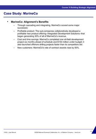 103
01622 – User Manual ©2008 Balanced Scorecard Collaborative, Inc., a Palladium Company • bscol.com
Case Study: MarineCo
Course 15 Building Strategic Alignment
• MarineCo: Alignment's Benefits
– Through cascading and integrating, MarineCo scored some major
successes:
– Profitable product: The sub-companies collaboratively developed a
profitable new product offering--Integrated Development Solutions--that
began generating 30% of all of MarineCo's revenue.
– Cost and time savings: MarineCo completed one oil-field development
project six months ahead of schedule and $150 million under budget; it
also launched offshore drilling projects faster than its competitors did.
– New customers: MarineCo's rate of contract awards rose by 50%.
 