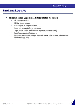 37
01622 – User Manual ©2008 Balanced Scorecard Collaborative, Inc., a Palladium Company • bscol.com
Finalizing Logistics
• Recommended Supplies and Materials for Workshop
– Flip charts/markers
– LCD projector/screen
– Hard copies of the presentation
– Pens and notepads for all attendees
– Tape (make sure it is OK to tape flip chart paper on walls)
– Food/snacks and refreshments
– Optional: some teams bring a placemat-sized, color version of their straw
model strategy map
Course 6 Workshop I
 