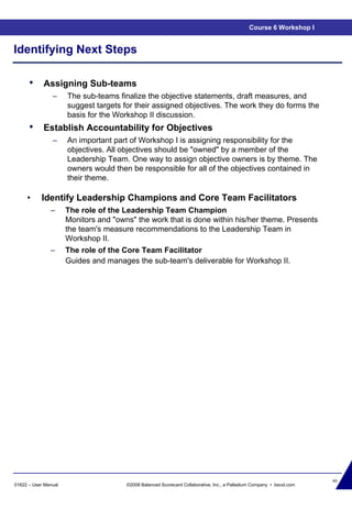 40
01622 – User Manual ©2008 Balanced Scorecard Collaborative, Inc., a Palladium Company • bscol.com
Identifying Next Steps
• Assigning Sub-teams
– The sub-teams finalize the objective statements, draft measures, and
suggest targets for their assigned objectives. The work they do forms the
basis for the Workshop II discussion.
• Establish Accountability for Objectives
– An important part of Workshop I is assigning responsibility for the
objectives. All objectives should be "owned" by a member of the
Leadership Team. One way to assign objective owners is by theme. The
owners would then be responsible for all of the objectives contained in
their theme.
Course 6 Workshop I
• Identify Leadership Champions and Core Team Facilitators
– The role of the Leadership Team Champion
Monitors and "owns" the work that is done within his/her theme. Presents
the team's measure recommendations to the Leadership Team in
Workshop II.
– The role of the Core Team Facilitator
Guides and manages the sub-team's deliverable for Workshop II.
 