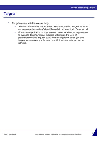 50
01622 – User Manual ©2008 Balanced Scorecard Collaborative, Inc., a Palladium Company • bscol.com
Targets
• Targets are crucial because they:
– Set and communicate the expected performance level. Targets serve to
communicate the strategy's tangible goals to an organization's personnel.
– Focus the organization on improvement. Measure allows an organization
to evaluate its performance, but does not indicate the level of
performance that is required to achieve the objective. When you add
targets to measures, you focus on specific improvements you aim to
achieve.
Course 8 Identifying Targets
 