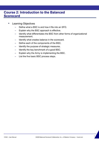 6
01622 – User Manual ©2008 Balanced Scorecard Collaborative, Inc., a Palladium Company • bscol.com
Course 2: Introduction to the Balanced
Scorecard
• Learning Objectives
– Define what a BSC is and how it fits into an SFO.
– Explain why the BSC approach is effective.
– Identify what differentiates the BSC from other forms of organizational
measurement.
– Identify what creates balance in the scorecard.
– Define each of the components of the BSC.
– Identify the purpose of strategic measures.
– Identify the key benchmark of a good BSC.
– Explain why the Army is implementing the BSC.
– List the five basic BSC process steps.
 