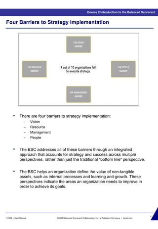 8
01622 – User Manual ©2008 Balanced Scorecard Collaborative, Inc., a Palladium Company • bscol.com
Four Barriers to Strategy Implementation
• There are four barriers to strategy implementation:
– Vision
– Resource
– Management
– People
• The BSC addresses all of these barriers through an integrated
approach that accounts for strategy and success across multiple
perspectives, rather than just the traditional "bottom line" perspective.
• The BSC helps an organization define the value of non-tangible
assets, such as internal processes and learning and growth. These
perspectives indicate the areas an organization needs to improve in
order to achieve its goals.
Course 2 Introduction to the Balanced Scorecard
 