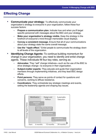 98
01622 – User Manual ©2008 Balanced Scorecard Collaborative, Inc., a Palladium Company • bscol.com
Effecting Change
Course 14 Managing Change with BSC
• Communicate your strategy: To effectively communicate your
organization’s strategy to everyone in your organization, follow these four
success factors:
– Prepare a communication plan. Indicate how and when you’ll target
specific personnel with messages about the BSC and your strategy.
– Make your organization’s strategy visible. Keep the strategy in the
forefront of everyone’s mind through memorable visual displays.
– Convey a consistent message. Ensure that all of your communications
about your strategy state the same overall message.
– Use the “ripple effect.” Enlist people to communicate the strategy down
to all levels of the organization.
• Identifying Change Agents: To continue building momentum for
change in your organization, you need to identify and enlist change
agents. These individuals fill four key roles, serving as:
– Advocates: They “sell” change initiatives—such as the use of the BSC to
drive strategic change—to everyone in their organization.
– Subject-matter experts: They educate and guide their organization
members through implementing initiatives, and they lead BSC design
efforts.
– Point persons: They serve as points of contact for questions and
concerns, working to diffuse resistance.
– Coordinators: They orchestrate key strategic meetings and events,
setting the leadership agenda and shaping key issues.
 