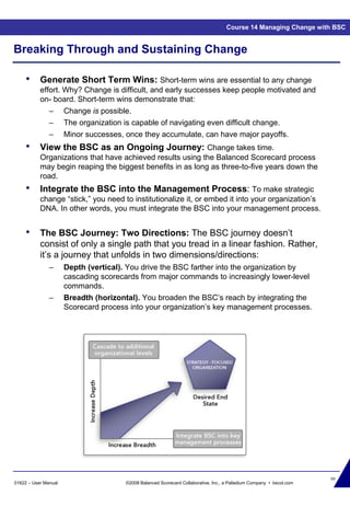 99
01622 – User Manual ©2008 Balanced Scorecard Collaborative, Inc., a Palladium Company • bscol.com
Breaking Through and Sustaining Change
Course 14 Managing Change with BSC
• Generate Short Term Wins: Short-term wins are essential to any change
effort. Why? Change is difficult, and early successes keep people motivated and
on- board. Short-term wins demonstrate that:
– Change is possible.
– The organization is capable of navigating even difficult change.
– Minor successes, once they accumulate, can have major payoffs.
• View the BSC as an Ongoing Journey: Change takes time.
Organizations that have achieved results using the Balanced Scorecard process
may begin reaping the biggest benefits in as long as three-to-five years down the
road.
• Integrate the BSC into the Management Process: To make strategic
change “stick,” you need to institutionalize it, or embed it into your organization’s
DNA. In other words, you must integrate the BSC into your management process.
• The BSC Journey: Two Directions: The BSC journey doesn’t
consist of only a single path that you tread in a linear fashion. Rather,
it’s a journey that unfolds in two dimensions/directions:
– Depth (vertical). You drive the BSC farther into the organization by
cascading scorecards from major commands to increasingly lower-level
commands.
– Breadth (horizontal). You broaden the BSC’s reach by integrating the
Scorecard process into your organization’s key management processes.
 