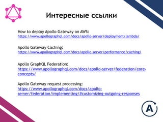 Интересные ссылки
Apollo Gateway Caching:
https://www.apollographql.com/docs/apollo-server/performance/caching/
Apollo GraphQL Federation:
https://www.apollographql.com/docs/apollo-server/federation/core-
concepts/
Apollo Gateway request processing:
https://www.apollographql.com/docs/apollo-
server/federation/implementing/#customizing-outgoing-responses
How to deploy Apollo Gateway on AWS:
https://www.apollographql.com/docs/apollo-server/deployment/lambda/
 