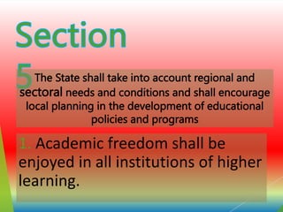 1. Academic freedom shall be
enjoyed in all institutions of higher
learning.
The State shall take into account regional and
sectoral needs and conditions and shall encourage
local planning in the development of educational
policies and programs
 