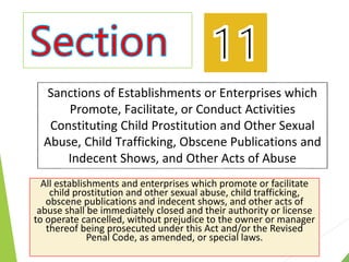 Sanctions of Establishments or Enterprises which
Promote, Facilitate, or Conduct Activities
Constituting Child Prostitution and Other Sexual
Abuse, Child Trafficking, Obscene Publications and
Indecent Shows, and Other Acts of Abuse
All establishments and enterprises which promote or facilitate
child prostitution and other sexual abuse, child trafficking,
obscene publications and indecent shows, and other acts of
abuse shall be immediately closed and their authority or license
to operate cancelled, without prejudice to the owner or manager
thereof being prosecuted under this Act and/or the Revised
Penal Code, as amended, or special laws.
 