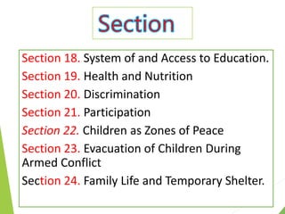 Section 18. System of and Access to Education.
Section 19. Health and Nutrition
Section 20. Discrimination
Section 21. Participation
Section 22. Children as Zones of Peace
Section 23. Evacuation of Children During
Armed Conflict
Section 24. Family Life and Temporary Shelter.
 