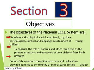  The objectives of the National ECCD System are:
To enhance the physical, social, emotional, cognitive,
psychological, spiritual and language development of young
children
To enhance the role of parents and other caregivers as the
primary caregivers and educators of their children from birth
onwards
To facilitate a smooth transition from care and education
provided at home to community or school-based setting and to
primary school
Objectives
 