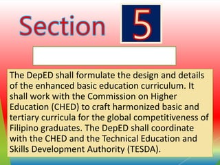 Curriculum Development
The DepED shall formulate the design and details
of the enhanced basic education curriculum. It
shall work with the Commission on Higher
Education (CHED) to craft harmonized basic and
tertiary curricula for the global competitiveness of
Filipino graduates. The DepED shall coordinate
with the CHED and the Technical Education and
Skills Development Authority (TESDA).
 