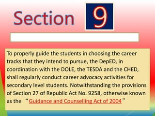 CAREER GUIDANCE AND COUNSELLING ADVOCACY
To properly guide the students in choosing the career
tracks that they intend to pursue, the DepED, in
coordination with the DOLE, the TESDA and the CHED,
shall regularly conduct career advocacy activities for
secondary level students. Notwithstanding the provisions
of Section 27 of Republic Act No. 9258, otherwise known
as the “Guidance and Counselling Act of 2004”
 