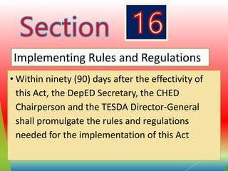 • Within ninety (90) days after the effectivity of
this Act, the DepED Secretary, the CHED
Chairperson and the TESDA Director-General
shall promulgate the rules and regulations
needed for the implementation of this Act
Implementing Rules and Regulations
 