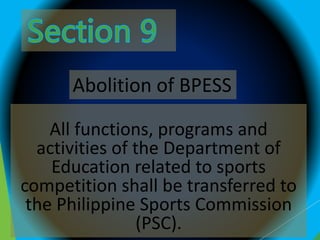 All functions, programs and
activities of the Department of
Education related to sports
competition shall be transferred to
the Philippine Sports Commission
(PSC).
Abolition of BPESS
 