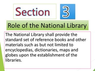 The National Library shall provide the
standard set of reference books and other
materials such as but not limited to
encyclopedias, dictionaries, maps and
globes upon the establishment of the
libraries.
Role of the National Library
 