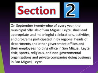 On September twenty-nine of every year, the
municipal officials of San Miguel, Leyte, shall lead
appropriate and meaningful celebrations, activities,
and programs participated in by regional heads of
departments and other government offices and
their employees holding office in San Miguel, Leyte,
civic, sports, religious, and non-governmental
organizations and private companies doing business
in San Miguel, Leyte.
 