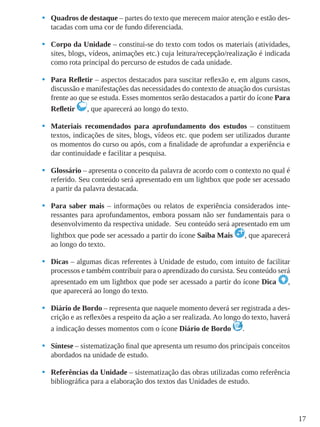 17
•	 Quadros de destaque – partes do texto que merecem maior atenção e estão des-
tacadas com uma cor de fundo diferenciada.
•	 Corpo da Unidade – constitui-se do texto com todos os materiais (atividades,
sites, blogs, vídeos, animações etc.) cuja leitura/recepção/realização é indicada
como rota principal do percurso de estudos de cada unidade.
•	 Para Refletir – aspectos destacados para suscitar reflexão e, em alguns casos,
discussão e manifestações das necessidades do contexto de atuação dos cursistas
frente ao que se estuda. Esses momentos serão destacados a partir do ícone Para
Refletir , que aparecerá ao longo do texto.
•	 Materiais recomendados para aprofundamento dos estudos – constituem
textos, indicações de sites, blogs, vídeos etc. que podem ser utilizados durante
os momentos do curso ou após, com a finalidade de aprofundar a experiência e
dar continuidade e facilitar a pesquisa.
•	 Glossário – apresenta o conceito da palavra de acordo com o contexto no qual é
referido. Seu conteúdo será apresentado em um lightbox que pode ser acessado
a partir da palavra destacada.
•	 Para saber mais – informações ou relatos de experiência considerados inte-
ressantes para aprofundamentos, embora possam não ser fundamentais para o
desenvolvimento da respectiva unidade. Seu conteúdo será apresentado em um
lightbox que pode ser acessado a partir do ícone Saiba Mais , que aparecerá
ao longo do texto.
•	 Dicas – algumas dicas referentes à Unidade de estudo, com intuito de facilitar
processos e também contribuir para o aprendizado do cursista. Seu conteúdo será
apresentado em um lightbox que pode ser acessado a partir do ícone Dica ,
que aparecerá ao longo do texto.
•	 Diário de Bordo – representa que naquele momento deverá ser registrada a des-
crição e as reflexões a respeito da ação a ser realizada. Ao longo do texto, haverá
a indicação desses momentos com o ícone Diário de Bordo .
•	 Síntese – sistematização final que apresenta um resumo dos principais conceitos
abordados na unidade de estudo.
•	 Referências da Unidade – sistematização das obras utilizadas como referência
bibliográfica para a elaboração dos textos das Unidades de estudo.
 