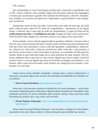 48
Olá, cursista!
Em continuidade ao curso Tecnologias na Educação: ensinando e aprendendo com
as TIC, vamos conhecer, nesta unidade, alguns dos principais aspectos das linguagens
e formas que caracterizam a grande rede mundial de informação: a Internet. Estudare-
mos, também, os conceitos de hipertexto e hipermídia, os quais definem como navega-
mos na Internet.
Atualmente, muito se fala em redes. Convivemos com redes de todo tipo, por toda
parte: redes de lojas, redes de TV, redes de computadores... Inventaram, já faz algum
tempo, a Internet, que é uma rede de redes de computadores. E agora já falam até de
conhecimento em rede e de inteligência em rede, imagine só! Que coisas serão essas?
Você faz ideia? Que imagens ou conceitos trazem à sua cabeça essas expressões?
Nesta unidade, vamos tratar de algumas dessas questões. Ademais, veremos como a
Internet, que conecta pessoas de todo o mundo, pode contribuir para que forjemos uma
rede que reúne seres pensantes e coisas; rede que liga gente, computadores, impresso-
ras, câmeras etc. Essa rede, a Internet, permite-nos saber como são; o que pensam; o
que fazem; como vivem e como funcionam as pessoas, as sociedades, de toda parte do
mundo, desde as que estão bem longe até as mais próximas de onde estamos. Pela In-
ternet, podemos saber o que faz ou o que escreve alguém que está no Japão; é possível
vermos como é a casa de alguém que mora na Austrália ou imagens na Antártica; e, até
mesmo, saber o que está escrevendo, neste minuto, seu colega que está usando o com-
putador aí ao seu lado.
Vamos iniciar nosso trabalho estudando a relação entre a cultura audiovisual e a
educação, acessando alguns sites em que são mostradas possibilidades de trabalho nes-
sa temática:
•	 Porta Curtas Petrobras: http://portacurtas.org.br/
Neste site, você encontra centenas de produções em curta metragem – várias delas
com temas importantes para a educação e algumas delas até podem ser entendidas como
produções possíveis de serem realizadas pelos próprios alunos. Faça uma busca pela
ferramenta do próprio site e veja o que você encontra.
•	 Portal Planeta Educação: http://www.planetaeducacao.com.br/portal/coluna.
asp?coluna=2
Nesta seção do portal Planeta Educação, você encontra a sinopse de vários filmes,
juntamente com seus vídeos, trailers e várias orientações para trabalho nas escolas.
 