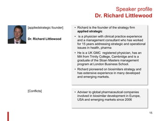 Speaker profile
Dr. Richard Littlewood
• Richard is the founder of the strategy firm
applied strategic
• is a physician with clinical practice experience
and a management consultant who has worked
for 15 years addressing strategic and operational
issues in health, pharma
• He is a UK GMC registered physician, has an
MA from Trinity College, Cambridge and is a
graduate of the Sloan Masters management
program at London Business School.
• Richard pioneered on biosimilars strategy and
has extensive experience in many developed
and emerging markets.
15
[appliedstrategic founder]
Dr. Richard Littlewood
• Adviser to global pharmaceutical companies
involved in biosimilar development in Europe,
USA and emerging markets since 2006
[Conflicts]
 