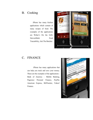 B. Cooking
iPhone has many kitchen
applications which contain of
many recipes of food. The
examples of the applications
are Weber’s On the Grill,
HarvestMark Food
Traceability, Ask The Butcher.
C. FINANCE
iPhone has many applications that
can help you track and save your money.
These are the examples of the applications :
Bank of America – Mobile Banking,
Pageonce Personal Finance, PayPal,
American Express, BillTracker, Yahoo!
Finance.
 