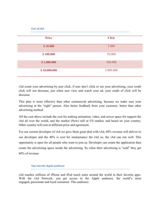 Cost of iAd
Price Click
$ 10.000 5.000
$ 100.000 50.000
$ 1.000.000 500.000
$ 10.000.000 5.000.000
iAd count your advertising by user click, if user don’t click or see your advertising, your credit
click will not decrease, just when user view and watch your ad, your credit of click will be
decrease.
This plan is more effective than other commercial advertising, because we make sure your
advertising at the “right” person. Also better feedback from your customer. better than other
advertising method.
All the cost above include the cost for making animation, video, and server space for support the
iAd all over the world, and the market (Now) still at US market, and based on your country.
Other country will cost at different price and agreement.
For our current developer of iAd we gave them great deal with iAd, 60% revenue will deliver to
our developer and the 40% is cost for maintenance the iAd so, the iAd can run well. This
opportunity is open for all people who want to join us. Developer can create the application then
create the advertising space inside the advertising. So when their advertising is “sold” they get
60% of revenue.
Tap into the Apple audience
iAd reaches millions of iPhone and iPod touch users around the world in their favorite apps.
With the iAd Network, you get access to the Apple audience, the world’s most
engaged, passionate and loyal consumer. This audience:
 