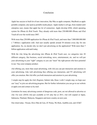 Conclusion
Apple has success to built lot of new innovation, like Mac as apple computer, MacBook as apple
portable computer, also ipod as portable media player. Apple market is all age, from student until
enterprise user, means that apple has lot of connection. Apple develop iOS4, which operating
system for iPhone & iPod Touch. They already sold more than 250.000.000 iPhone and iPod
Touch all over the world since 2007.
With more than 250.000 application for iPhone & iPod Touch, and more than 7.000.000.000.000
( 7 Billion ) application sold. And user usually spends around 30 minutes every day for one
application. So, we decide why we don’t put advertising on the application? With more than 7
billion application sold until today.
With the iAd, bring the advertising into iPhone & iPod Touch user, we categories into 20
different category, like business, social networking, news, entertainment, etc. and we will put
your advertising in your “right” category so you can “meet” the right person who have potential
to use / buy your company product.
iAd offering you, more than usual advertising, with iAd you can put interaction and emotion in
your advertising. Like web advertising they offering you interaction, and TV advertising will
offer you emotion. But iAd offer you both interaction and emotion in your advertising.
3 simple step for apply the iAd ( Register, Submit Ads, Done ) with 3 simple step, we hope user
can “easy” to join our advertising program. But for further information you can go to our website
at apple.com and contact us by mail.
Limitation for many advertising contain of dangerous code, porn, are not allowed to advertise at
iAd. For now (2010) iAd just available at US only but at 2011, iAd will expand at Japan,
Indonesia, Thailand, Malaysia, Singapore and more country on next year.
Our client today : Nissan, Dove Men & Care, JC Penny, We Rule, Audible.com, and AT&T
 