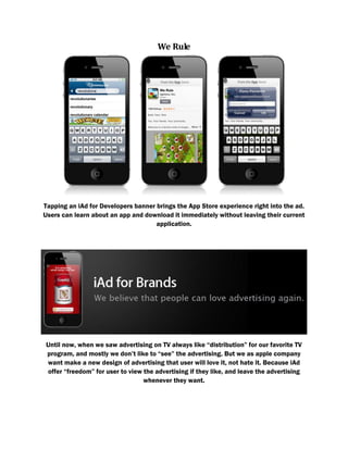 We Rule
Tapping an iAd for Developers banner brings the App Store experience right into the ad.
Users can learn about an app and download it immediately without leaving their current
application.
Until now, when we saw advertising on TV always like “distribution” for our favorite TV
program, and mostly we don’t like to “see” the advertising. But we as apple company
want make a new design of advertising that user will love it, not hate it. Because iAd
offer “freedom” for user to view the advertising if they like, and leave the advertising
whenever they want.
 