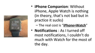 • iPhone Companion: Without
iPhone, Apple Watch is nothing
(in theory, that’s not bad but in
practice it sucks)
– The real cost is “iPhone+Watch”
• Notifications : As I turned off
most notifications, I couldn’t do
much with Watch for the most of
the day.
 