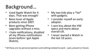 Background…
• Used Apple Watch for 4
days. That was enough!
• Been lover of Apple
products since 2007.
• Been getting iPhone
upgrades without a miss.
• I hate notifications; disabled
all my iPhone notifications
(even before I got Apple
Watch).
• My two kids play a *lot*
with gadgets.
• I consider myself an early
adopter.
• I care less about the HW
specs and more about
overall UX.
• I never owned a Watch in
the last 10 years.
* All these are my personal opinions and nothing related to work – past, present or future.
 