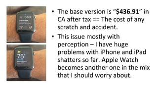 • The base version is “$436.91” in
CA after tax == The cost of any
scratch and accident.
• This issue mostly with
perception – I have huge
problems with iPhone and iPad
shatters so far. Apple Watch
becomes another one in the mix
that I should worry about.
 