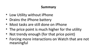 Summary
• Low Utility without iPhone
• Drains the iPhone battery
• Most tasks are still done on iPhone
• The price point is much higher for the utility
• Not trendy enough (for that price point)
• Forcing more interactions on Watch that are not
meaningful
 