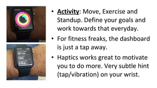 • Activity: Move, Exercise and
Standup. Define your goals and
work towards that everyday.
• For fitness freaks, the dashboard
is just a tap away.
• Haptics works great to motivate
you to do more. Very subtle hint
(tap/vibration) on your wrist.
 