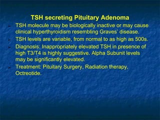 TSH secreting Pituitary Adenoma
➢ TSH molecule may be biologically inactive or may cause
clinical hyperthyroidism resembling Graves’ disease.
➢ TSH levels are variable, from normal to as high as 500s.
➢ Diagnosis: Inappropriately elevated TSH in presence of
high T3/T4 is highly suggestive. Alpha Subunit levels
may be significantly elevated.
➢ Treatment: Pituitary Surgery, Radiation therapy,
Octreotide.
 