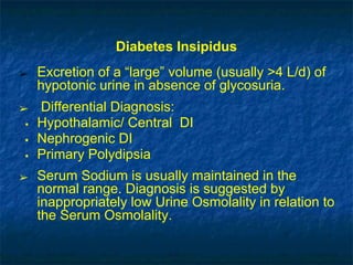 Diabetes Insipidus
➢ Excretion of a “large” volume (usually >4 L/d) of
hypotonic urine in absence of glycosuria.
➢ Differential Diagnosis:
▪ Hypothalamic/ Central DI
▪ Nephrogenic DI
▪ Primary Polydipsia
➢ Serum Sodium is usually maintained in the
normal range. Diagnosis is suggested by
inappropriately low Urine Osmolality in relation to
the Serum Osmolality.
 