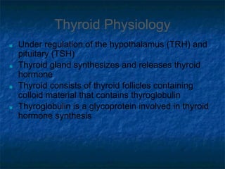 Thyroid Physiology
■ Under regulation of the hypothalamus (TRH) and
pituitary (TSH)
■ Thyroid gland synthesizes and releases thyroid
hormone
■ Thyroid consists of thyroid follicles containing
colloid material that contains thyroglobulin
■ Thyroglobulin is a glycoprotein involved in thyroid
hormone synthesis
 