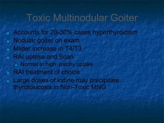 Toxic Multinodular Goiter
■ Accounts for 20-30% cases hyperthyroidism
■ Nodular goiter on exam
■ Milder increase in T4/T3
■ RAI uptake and Scan
■ Normal to high patchy uptake
■ RAI treatment of choice
■ Large doses of iodine may precipitate
thyrotoxicosis in Non-Toxic MNG
 