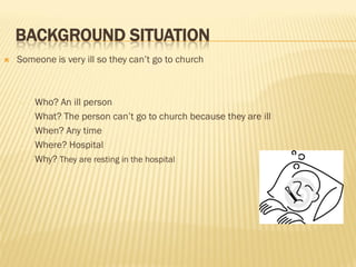 BACKGROUND SITUATION
 Someone is very ill so they can’t go to church
- Who? An ill person
- What? The person can’t go to church because they are ill
- When? Any time
- Where? Hospital
- Why? They are resting in the hospital
 