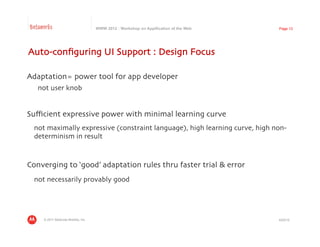 Betaworks                             WWW 2012 : Workshop on Appification of the Web   Page 13




Auto-conﬁguring UI Support : Design Focus	


Adaptation= power tool for app developer 	

   not user knob	



Suﬃcient expressive power with minimal learning curve	

 	

not maximally expressive (constraint language), high learning curve, high non-
    determinism in result	




Converging to ‘good’ adaptation rules thru faster trial & error	

 	

not necessarily provably good	




     © 2011 Motorola Mobility, Inc.                                                    4/23/12
 