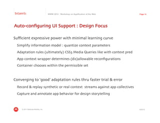 Betaworks                             WWW 2012 : Workshop on Appification of the Web   Page 14




Auto-conﬁguring UI Support : Design Focus	


Suﬃcient expressive power with minimal learning curve	

 	

Simplify information model : quantize context parameters	

 	

Adaptation rules (ultimately) CSS3 Media Queries like with context pred	

 	

App context wrapper determines (dis)allowable reconﬁgurations	

 	

Container chooses within the permissible set	




Converging to ‘good’ adaptation rules thru faster trial & error	

 	

Record & replay synthetic or real context streams against app collectives	

 	

Capture and annotate app behavior for design storytelling	




     © 2011 Motorola Mobility, Inc.                                                    4/23/12
 