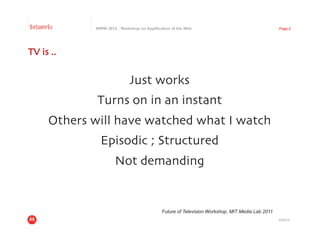 Betaworks      WWW 2012 : Workshop on Appification of the Web                                     Page 2




TV is .. 	



                               Just works
                                        	

               Turns on in an instant
                                    	

       Others will have watched what I watch	

                 Episodic ; Structured	

                        Not demanding	



                                              Future of Television Workshop, MIT Media Lab 2011
                                                                                                  4/23/12
 