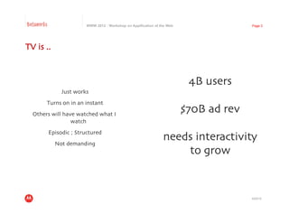 Betaworks                    WWW 2012 : Workshop on Appification of the Web                    Page 3




TV is .. 	




                                                                               4B users	

                 Just works
                          	

        Turns on in an instant
                             	

  Others will have watched what I
                                                                              $70B ad rev	

                 watch	

            Episodic ; Structured	

              Not demanding	

                                                                     needs interactivity	

                                                                         to grow	



                                                                                               4/23/12
 