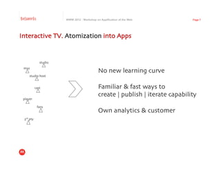 Betaworks                       WWW 2012 : Workshop on Appification of the Web             Page 7




Interactive TV. Atomization into Apps	



                    studio	

 mso	

                                                      No new learning curve	

       studio host	



               cast	

                                Familiar & fast ways to	

                                                      create | publish | iterate capability	

 player	


                 fans	

                                                      Own analytics & customer	

  3rd pty	

 