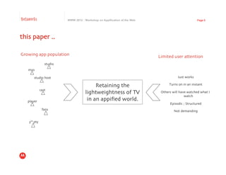 Betaworks                         WWW 2012 : Workshop on Appification of the Web                              Page 9




this paper ..	


Growing app population	

                                                          Limited user attention	

                      studio	

    mso	


         studio host	

                                                                        Just works
                                                                                                        	


                                                   Retaining the	

                      Turns on in an instant
                                                                                                              	

                 cast	

                                              lightweightness of TV	

              Others will have watched what I
                                                                                                   watch	

   player	

                                   in an appiﬁed world. 	

                                                                                         Episodic ; Structured	

                   fans	

                                                                  Not demanding	



    3rd pty	

 