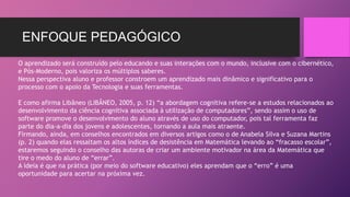 ENFOQUE PEDAGÓGICO 
O aprendizado será construído pelo educando e suas interações com o mundo, inclusive com o cibernético, 
e Pós-Moderno, pois valoriza os múltiplos saberes. 
Nessa perspectiva aluno e professor constroem um aprendizado mais dinâmico e significativo para o 
processo com o apoio da Tecnologia e suas ferramentas. 
E como afirma Libâneo (LIBÂNEO, 2005, p. 12) “a abordagem cognitiva refere-se a estudos relacionados ao 
desenvolvimento da ciência cognitiva associada à utilização de computadores”, sendo assim o uso de 
software promove o desenvolvimento do aluno através de uso do computador, pois tal ferramenta faz 
parte do dia-a-dia dos jovens e adolescentes, tornando a aula mais atraente. 
Firmando, ainda, em conselhos encontrados em diversos artigos como o de Anabela Silva e Suzana Martins 
(p. 2) quando elas ressaltam os altos índices de desistência em Matemática levando ao “fracasso escolar”, 
estaremos seguindo o conselho das autoras de criar um ambiente motivador na área da Matemática que 
tire o medo do aluno de “errar”. 
A ideia é que na prática (por meio do software educativo) eles aprendam que o “erro” é uma 
oportunidade para acertar na próxima vez. 
 