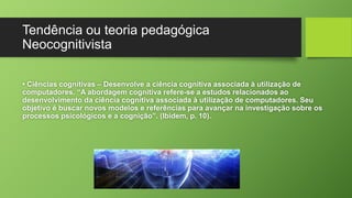 Tendência ou teoria pedagógica 
Neocognitivista 
• Ciências cognitivas – Desenvolve a ciência cognitiva associada à utilização de 
computadores. “A abordagem cognitiva refere-se a estudos relacionados ao 
desenvolvimento da ciência cognitiva associada à utilização de computadores. Seu 
objetivo é buscar novos modelos e referências para avançar na investigação sobre os 
processos psicológicos e a cognição”. (Ibidem, p. 10). 
 