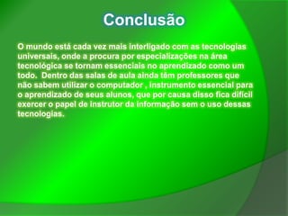 Conclusão
O mundo está cada vez mais interligado com as tecnologias
universais, onde a procura por especializações na área
tecnológica se tornam essenciais no aprendizado como um
todo. Dentro das salas de aula ainda têm professores que
não sabem utilizar o computador , instrumento essencial para
o aprendizado de seus alunos, que por causa disso fica difícil
exercer o papel de instrutor da informação sem o uso dessas
tecnologias.
 