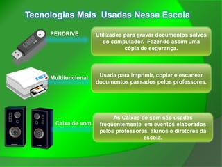 Tecnologias Mais Usadas Nessa Escola

     PENDRIVE         Utilizados para gravar documentos salvos
                         do computador. Fazendo assim uma
                                 cópia de segurança.




     Multifuncional    Usada para imprimir, copiar e escanear
                      documentos passados pelos professores.




                            As Caixas de som são usadas
      Caixa de som     freqüentemente em eventos elaborados
                       pelos professores, alunos e diretores da
                                       escola.
 